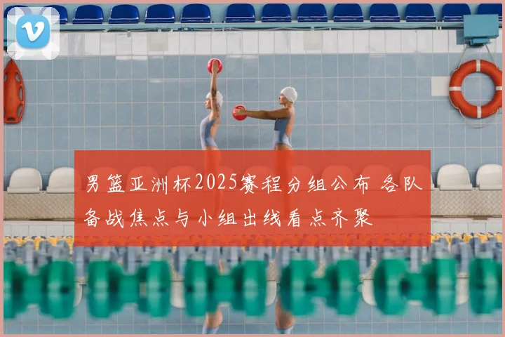 男篮亚洲杯2025赛程分组公布 各队备战焦点与小组出线看点齐聚