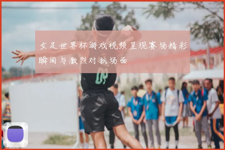 女足世界杯游戏视频呈现赛场精彩瞬间与激烈对抗场面