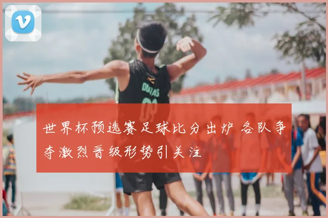 世界杯预选赛足球比分出炉 各队争夺激烈晋级形势引关注