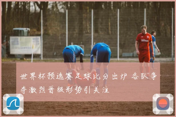 世界杯预选赛足球比分出炉 各队争夺激烈晋级形势引关注