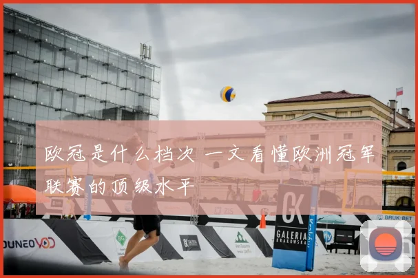 欧冠是什么档次 一文看懂欧洲冠军联赛的顶级水平
