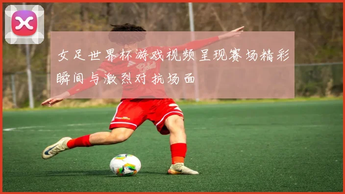 女足世界杯游戏视频呈现赛场精彩瞬间与激烈对抗场面