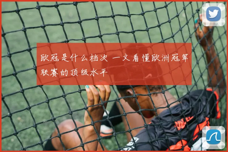 欧冠是什么档次 一文看懂欧洲冠军联赛的顶级水平