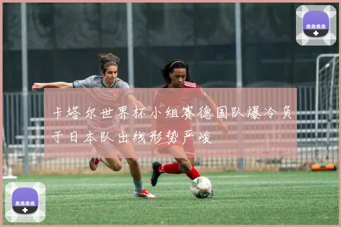 卡塔尔世界杯小组赛德国队爆冷负于日本队出线形势严峻