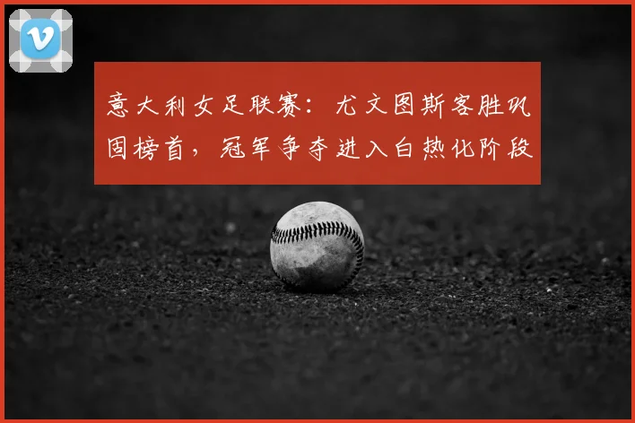 意大利女足联赛：尤文图斯客胜巩固榜首，冠军争夺进入白热化阶段