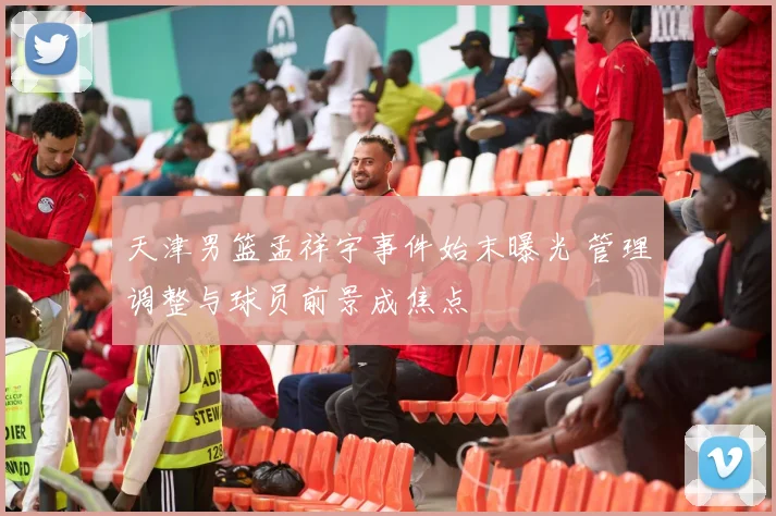 天津男篮孟祥宇事件始末曝光 管理调整与球员前景成焦点