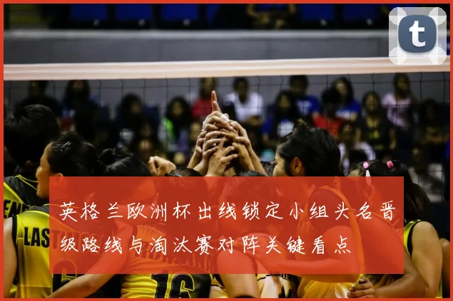 英格兰欧洲杯出线锁定小组头名晋级路线与淘汰赛对阵关键看点