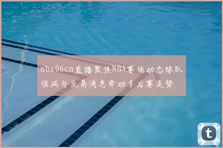 nba06cn直播聚焦NBA赛场动态球队伤病与交易消息牵动季后赛走势