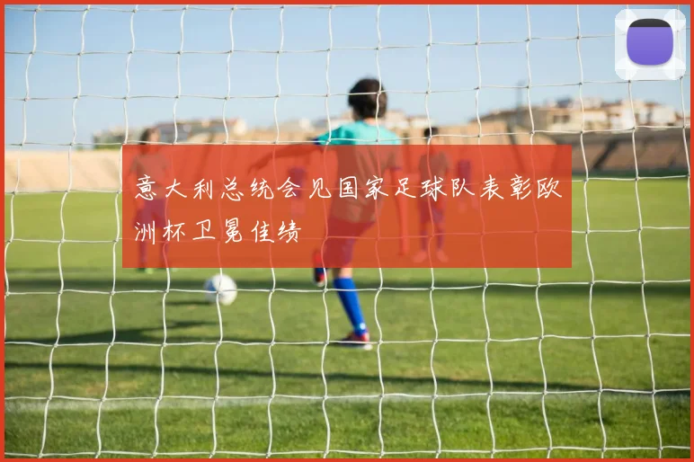 意大利总统会见国家足球队表彰欧洲杯卫冕佳绩