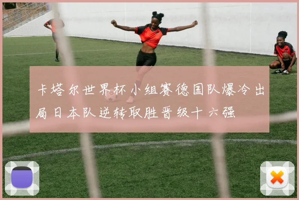 卡塔尔世界杯小组赛德国队爆冷出局日本队逆转取胜晋级十六强