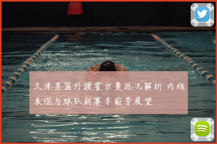 天津男篮外援霍尔曼近况解析 内线表现与球队新赛季前景展望