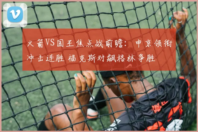 火箭VS国王焦点战前瞻：申京领衔冲击连胜 福克斯对飙格林争胜