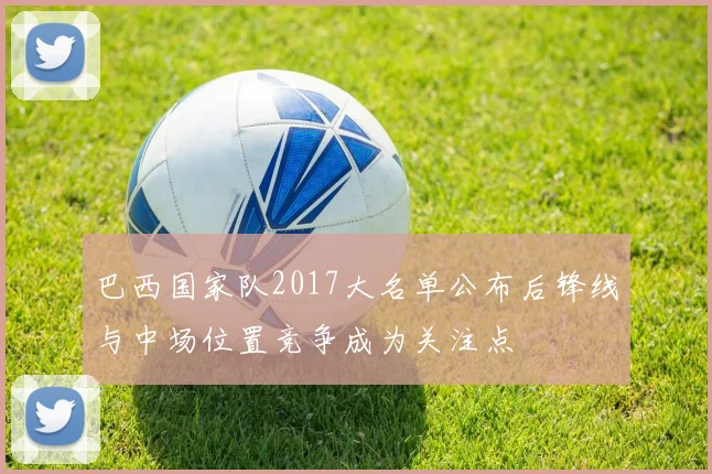 巴西国家队2017大名单公布后锋线与中场位置竞争成为关注点