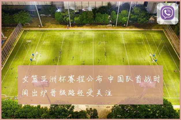 女篮亚洲杯赛程公布 中国队首战时间出炉晋级路径受关注