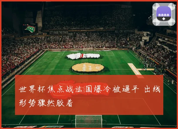 世界杯焦点战法国爆冷被逼平 出线形势骤然胶着