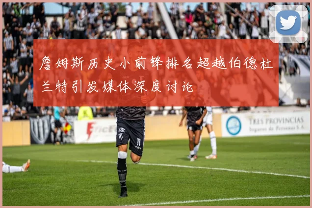 詹姆斯历史小前锋排名超越伯德杜兰特引发媒体深度讨论