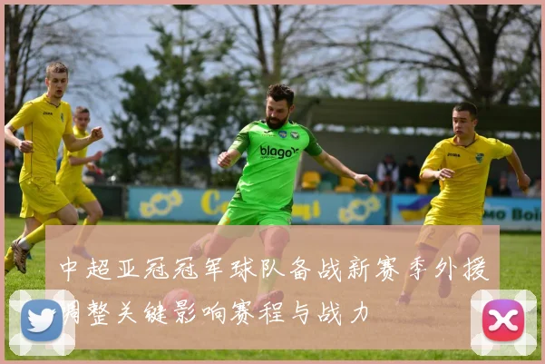 中超亚冠冠军球队备战新赛季外援调整关键影响赛程与战力