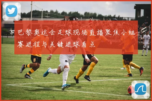 巴黎奥运会足球现场直播聚焦小组赛进程与关键进球看点