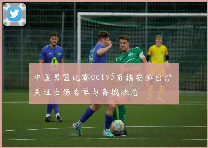 中国男篮比赛cctv5直播安排出炉 关注出场名单与备战状态