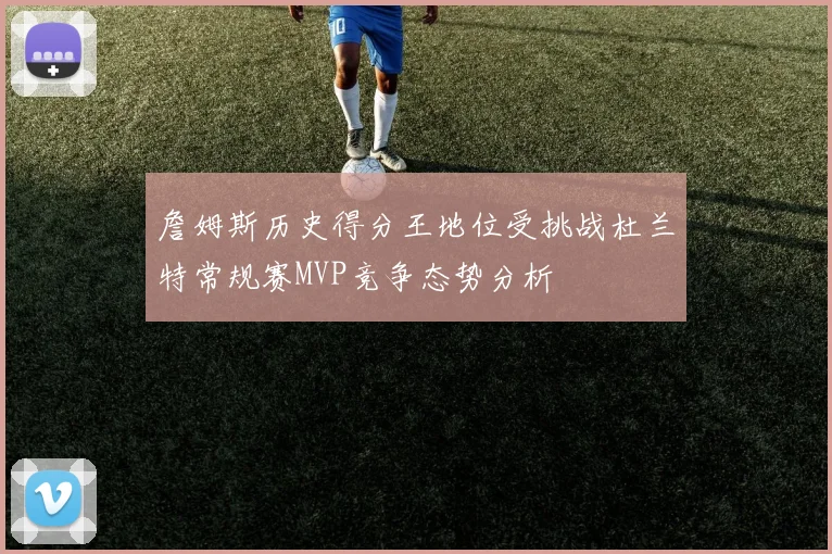 詹姆斯历史得分王地位受挑战杜兰特常规赛MVP竞争态势分析