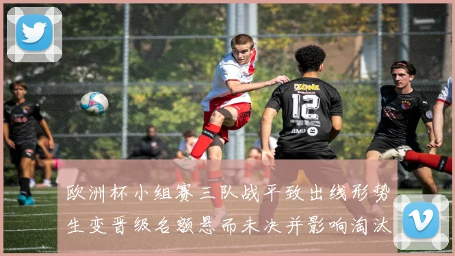 欧洲杯小组赛三队战平致出线形势生变晋级名额悬而未决并影响淘汰赛形势
