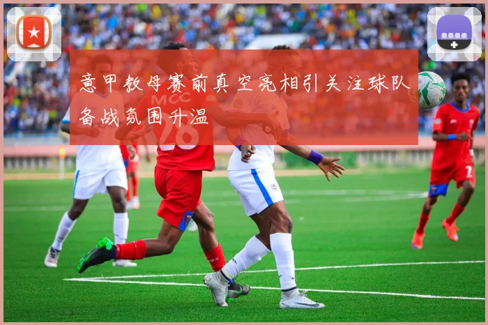 意甲教母赛前真空亮相引关注球队备战氛围升温