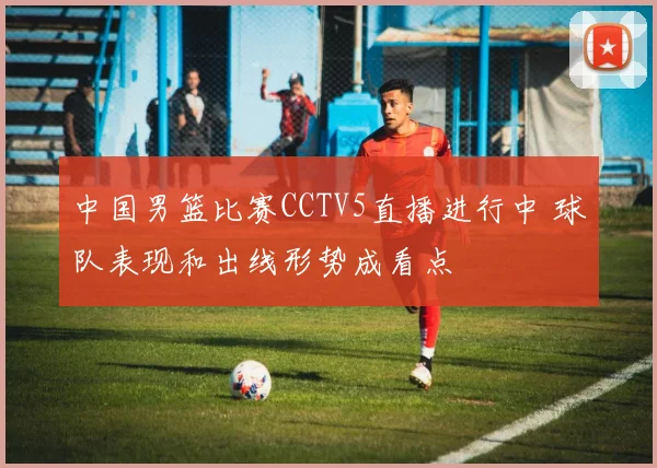 中国男篮比赛CCTV5直播进行中 球队表现和出线形势成看点