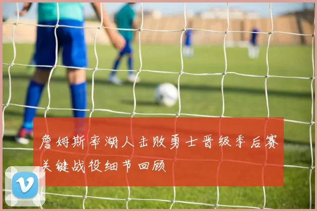 詹姆斯率湖人击败勇士晋级季后赛关键战役细节回顾