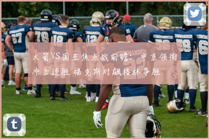 火箭VS国王焦点战前瞻：申京领衔冲击连胜 福克斯对飙格林争胜