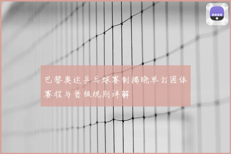 巴黎奥运乒乓球赛制揭晓单打团体赛程与晋级规则详解