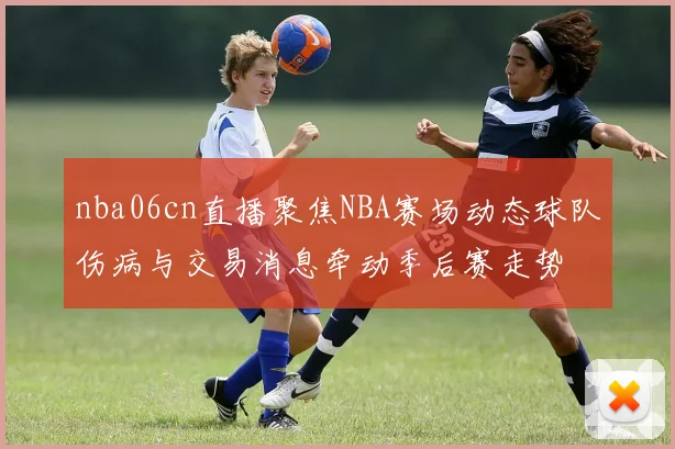 nba06cn直播聚焦NBA赛场动态球队伤病与交易消息牵动季后赛走势