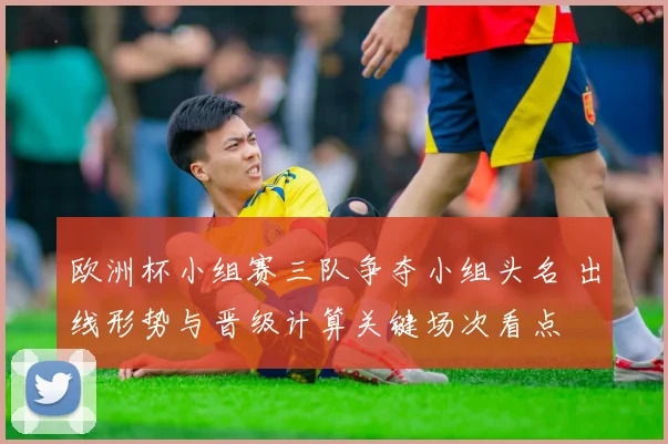 欧洲杯小组赛三队争夺小组头名 出线形势与晋级计算关键场次看点