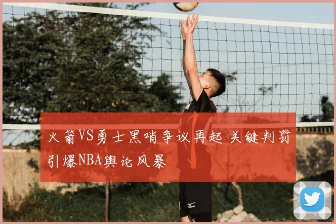 火箭VS勇士黑哨争议再起 关键判罚引爆NBA舆论风暴