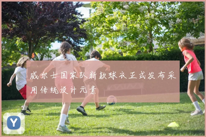 威尔士国家队新款球衣正式发布采用传统设计元素